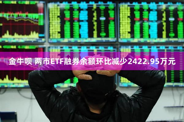 金牛呗 两市ETF融券余额环比减少2422.95万元