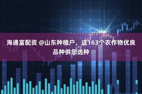 海通富配资 @山东种植户，这163个农作物优良品种供您选种