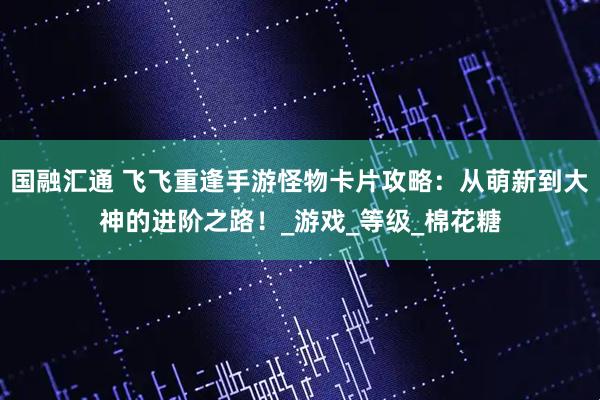 国融汇通 飞飞重逢手游怪物卡片攻略：从萌新到大神的进阶之路！_游戏_等级_棉花糖