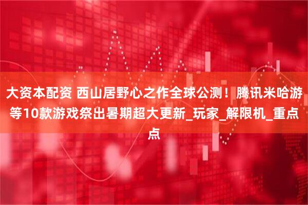 大资本配资 西山居野心之作全球公测！腾讯米哈游等10款游戏祭出暑期超大更新_玩家_解限机_重点