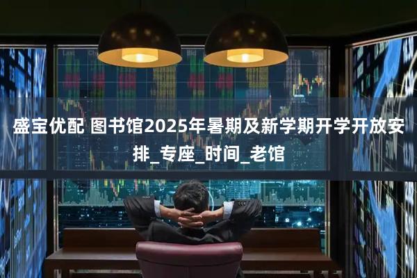 盛宝优配 图书馆2025年暑期及新学期开学开放安排_专座_时间_老馆