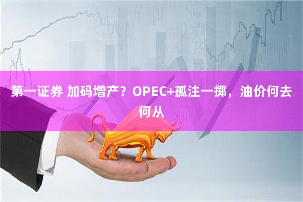 第一证券 加码增产？OPEC+孤注一掷，油价何去何从