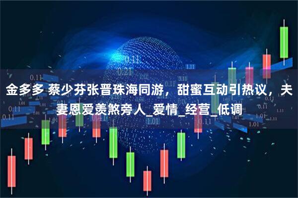 金多多 蔡少芬张晋珠海同游，甜蜜互动引热议，夫妻恩爱羡煞旁人_爱情_经营_低调