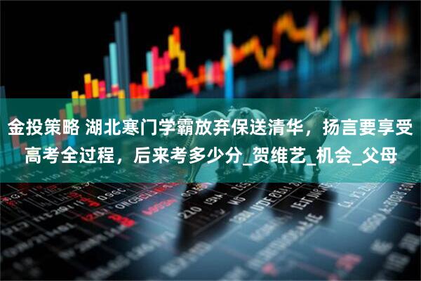 金投策略 湖北寒门学霸放弃保送清华，扬言要享受高考全过程，后来考多少分_贺维艺_机会_父母