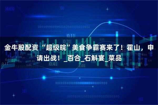 金牛股配资 “超级皖”美食争霸赛来了！霍山，申请出战！_百合_石斛宴_菜品