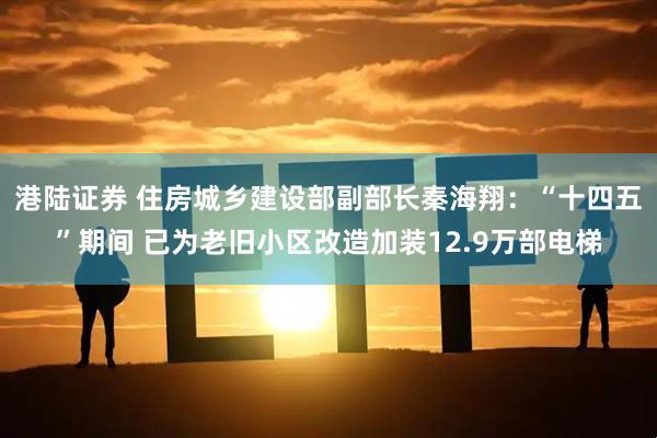 港陆证券 住房城乡建设部副部长秦海翔：“十四五”期间 已为老旧小区改造加装12.9万部电梯